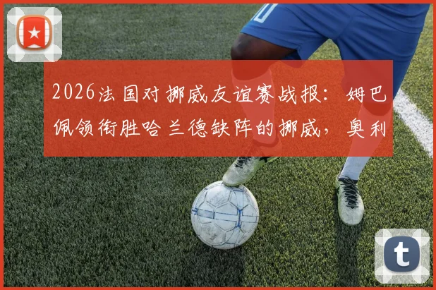 2026法国对挪威友谊赛战报：姆巴佩领衔胜哈兰德缺阵的挪威，奥利塞、拉森登场表现点评