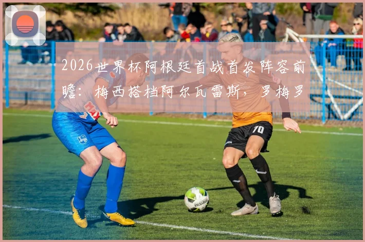 2026世界杯阿根廷首战首发阵容前瞻：梅西搭档阿尔瓦雷斯，罗梅罗、马丁内斯能否出战？权威预测与分析