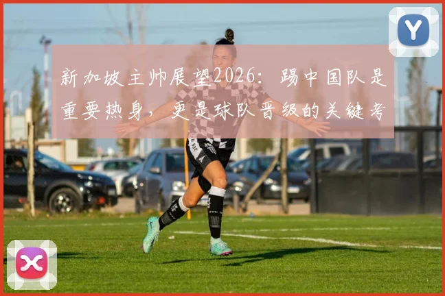 新加坡主帅展望2026：踢中国队是重要热身，更是球队晋级的关键考验