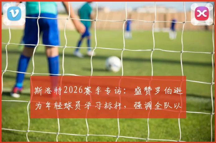斯洛特2026赛季专访:盛赞罗伯逊为年轻球员学习标杆,强调全队以最佳状态冲刺收官阶段