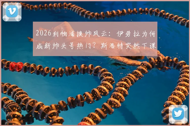 2026利物浦换帅风云：伊劳拉为何成新帅头号热门？斯洛特突然下课内幕解读