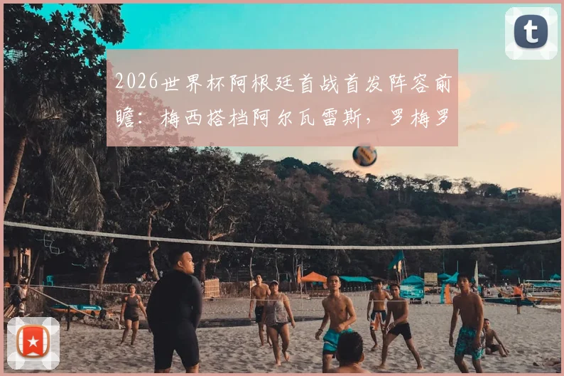 2026世界杯阿根廷首战首发阵容前瞻：梅西搭档阿尔瓦雷斯，罗梅罗、马丁内斯能否出战？权威预测与分析