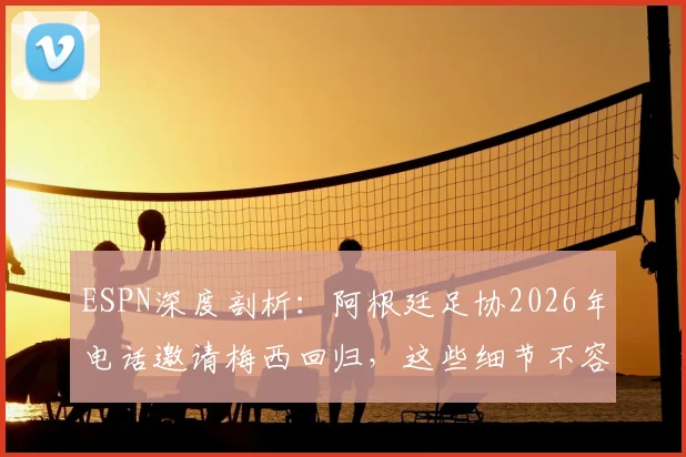 ESPN深度剖析：阿根廷足协2026年电话邀请梅西回归，这些细节不容错过