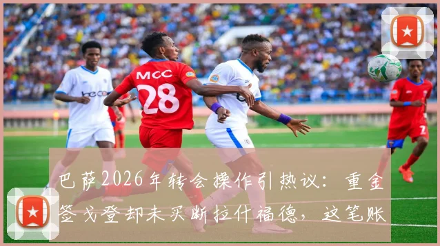 巴萨2026年转会操作引热议：重金签戈登却未买断拉什福德，这笔账到底怎么算？