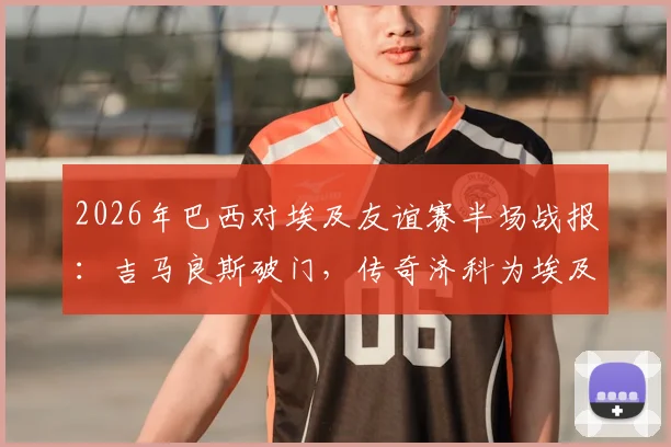 2026年巴西对埃及友谊赛半场战报：吉马良斯破门，传奇济科为埃及扳平比分1-1
