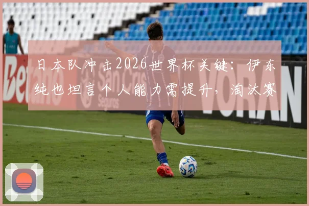 日本队冲击2026世界杯关键：伊东纯也坦言个人能力需提升，淘汰赛首轮是底线