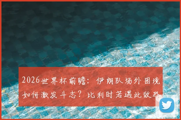 2026世界杯前瞻：伊朗队场外困境如何激发斗志？比利时若遇此敌恐陷苦战