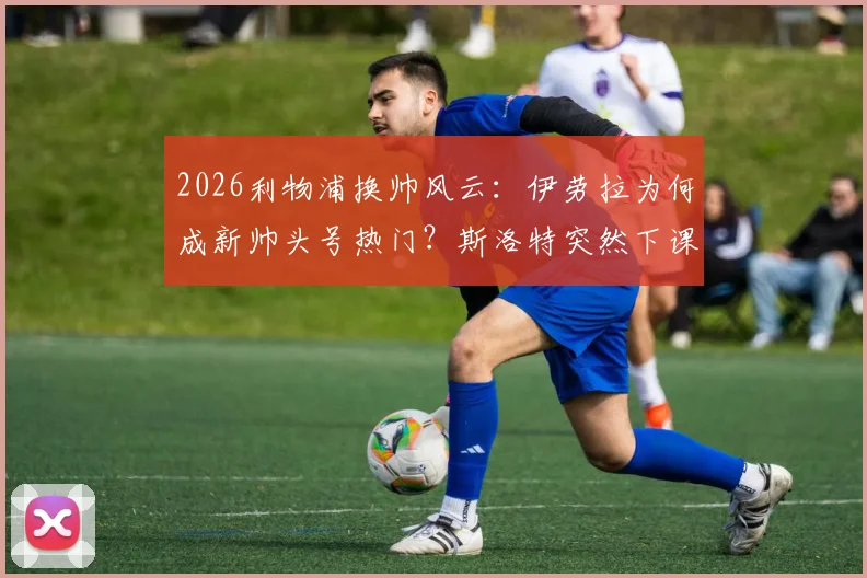2026利物浦换帅风云:伊劳拉为何成新帅头号热门?斯洛特突然下课内幕解读