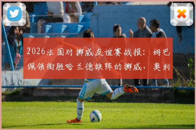 2026法国对挪威友谊赛战报：姆巴佩领衔胜哈兰德缺阵的挪威，奥利塞、拉森登场表现点评