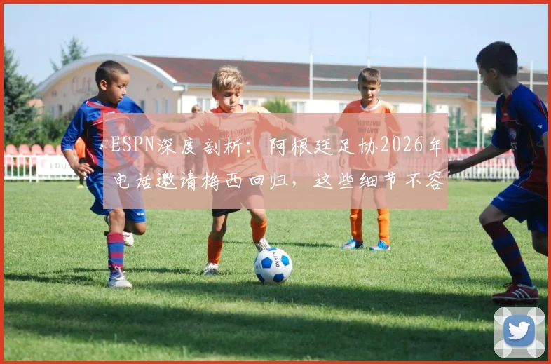 ESPN深度剖析：阿根廷足协2026年电话邀请梅西回归，这些细节不容错过