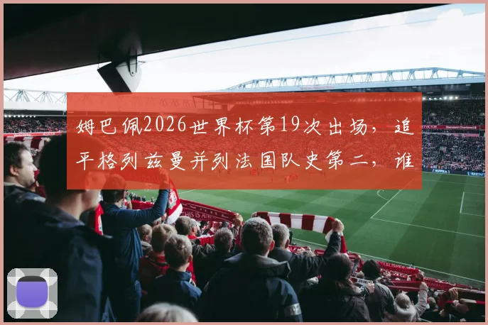 姆巴佩2026世界杯第19次出场，追平格列兹曼并列法国队史第二，谁将问鼎榜首？