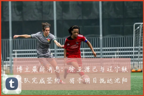 博主最新消息：徐正源已与辽宁铁人队完成签约，将于明日抵达沈阳，预计7日正式带队开启2026赛季备战