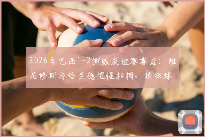 2026年巴西1-2挪威友谊赛赛后：维尼修斯与哈兰德惺惺相拥，顶级球星间的尊重与友谊