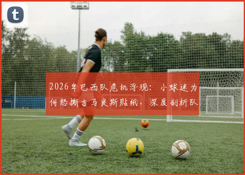 2026年巴西队危机浮现:小球迷为何怒撕吉马良斯贴纸,深度剖析队内问题与争议球员表现