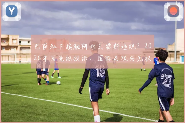 巴萨私下接触阿尔瓦雷斯违规?2026年马竞拟投诉,国际足联或无权介入