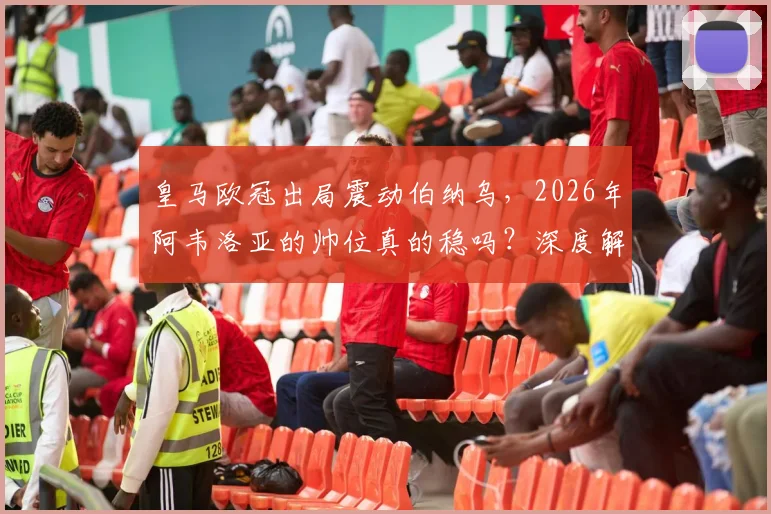 皇马欧冠出局震动伯纳乌,2026年阿韦洛亚的帅位真的稳吗?深度解析换帅可能性与未来走向