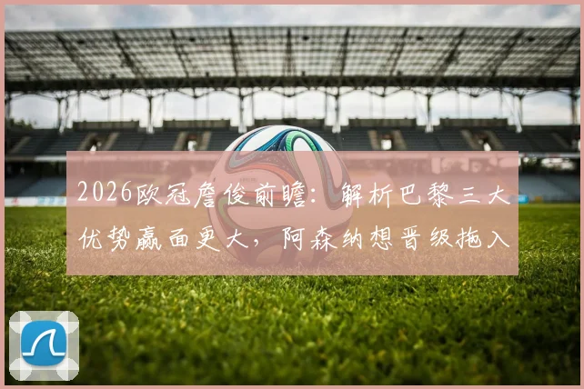 2026欧冠詹俊前瞻：解析巴黎三大优势赢面更大，阿森纳想晋级拖入点球是关键