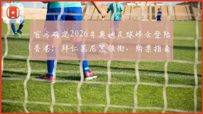 官方确定2026年奥迪足球峰会登陆香港：拜仁慕尼黑领衔，购票指南与完整观赛攻略
