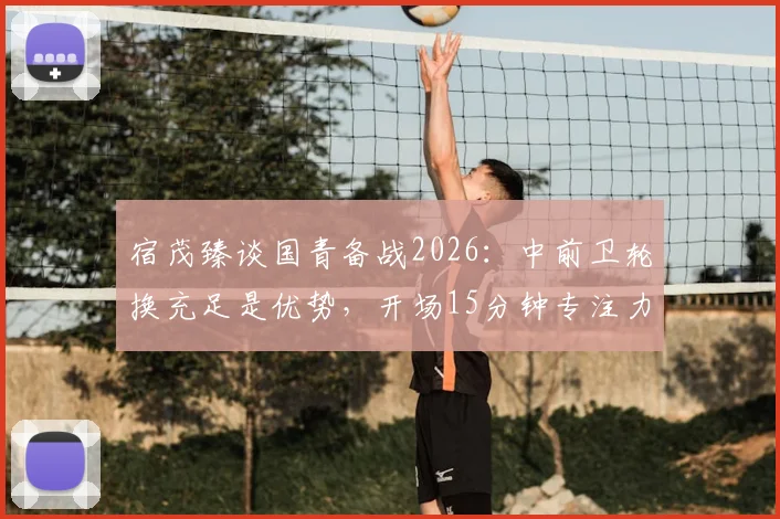 宿茂臻谈国青备战2026：中前卫轮换充足是优势，开场15分钟专注力成胜负关键