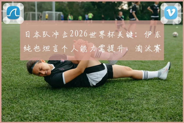 日本队冲击2026世界杯关键：伊东纯也坦言个人能力需提升，淘汰赛首轮是底线