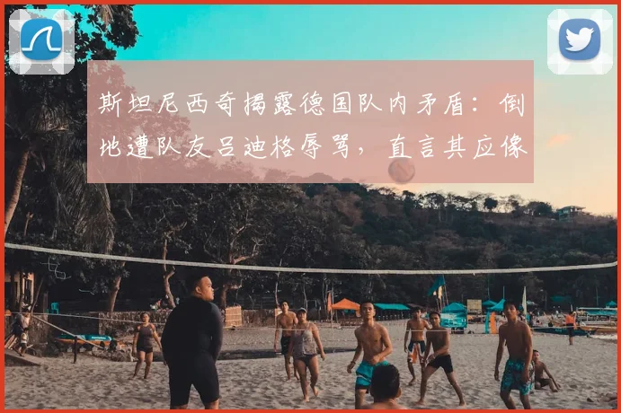 斯坦尼西奇揭露德国队内矛盾:倒地遭队友吕迪格辱骂,直言其应像个男人一样承认