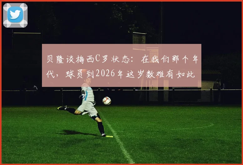 贝隆谈梅西C罗状态:在我们那个年代,球员到2026年这岁数难有如此表现,现代球员巅峰期为何更长?