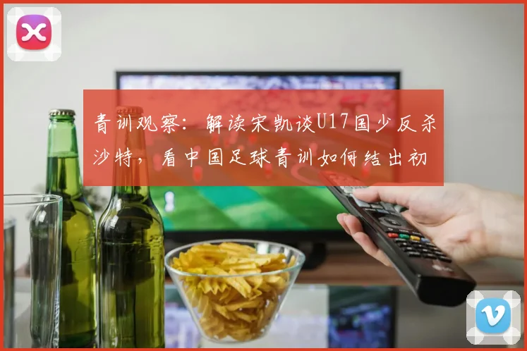 青训观察:解读宋凯谈U17国少反杀沙特,看中国足球青训如何结出初步硕果