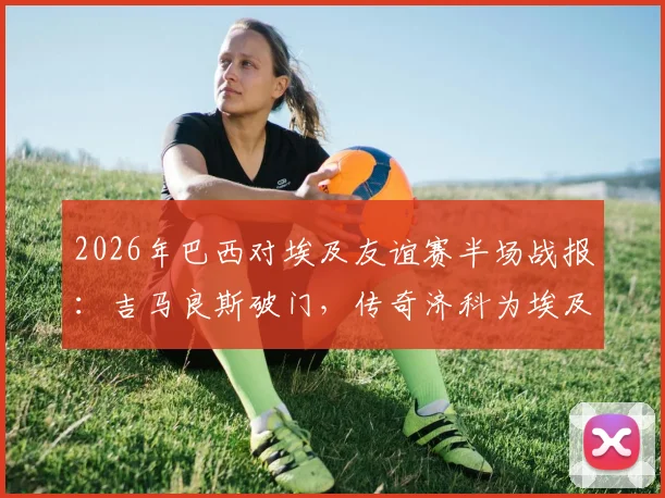 2026年巴西对埃及友谊赛半场战报:吉马良斯破门,传奇济科为埃及扳平比分1-1