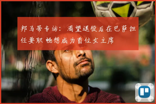 邦马蒂专访:渴望退役后在巴萨担任要职 畅想成为首位女主席