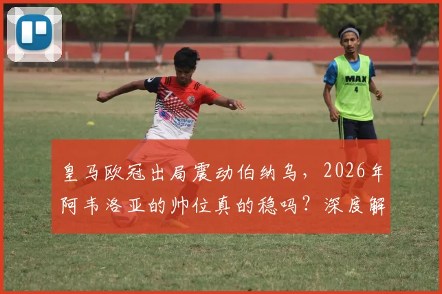 皇马欧冠出局震动伯纳乌，2026年阿韦洛亚的帅位真的稳吗？深度解析换帅可能性与未来走向