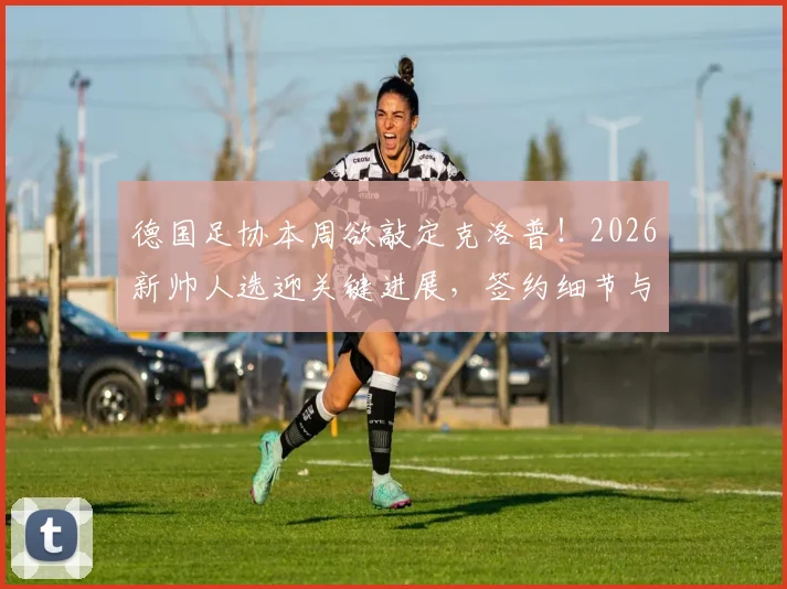 德国足协本周欲敲定克洛普！2026新帅人选迎关键进展，签约细节与球队未来计划前瞻