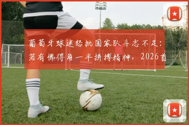 葡萄牙球迷怒批国家队斗志不足：若有佛得角一半拼搏精神，2026首战何愁不赢？