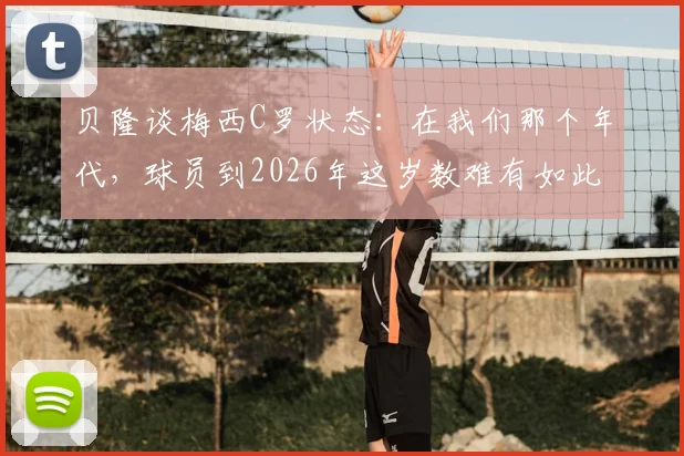 贝隆谈梅西C罗状态：在我们那个年代，球员到2026年这岁数难有如此表现，现代球员巅峰期为何更长？