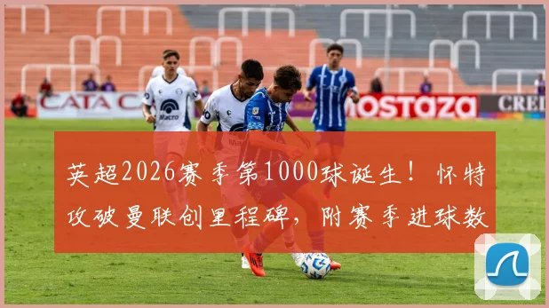 英超2026赛季第1000球诞生！怀特攻破曼联创里程碑，附赛季进球数据与历史纪录对比