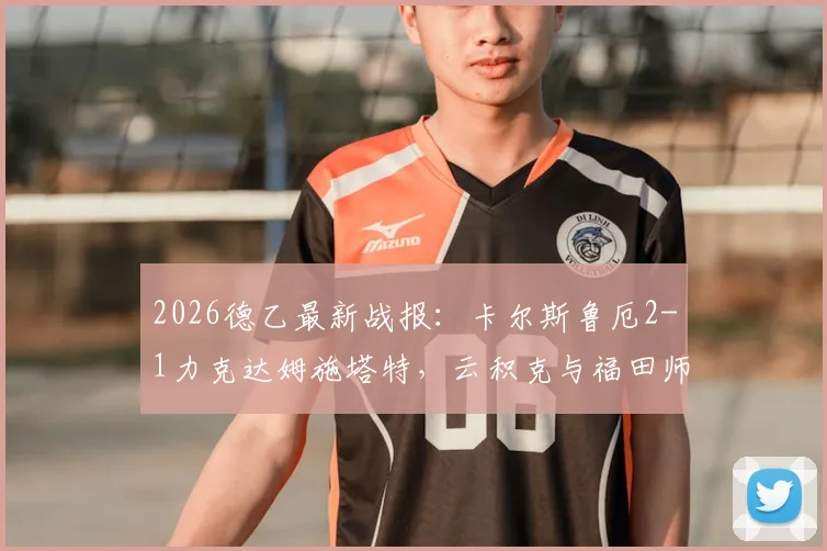 2026德乙最新战报:卡尔斯鲁厄2-1力克达姆施塔特,云积克与福田师王双双建功