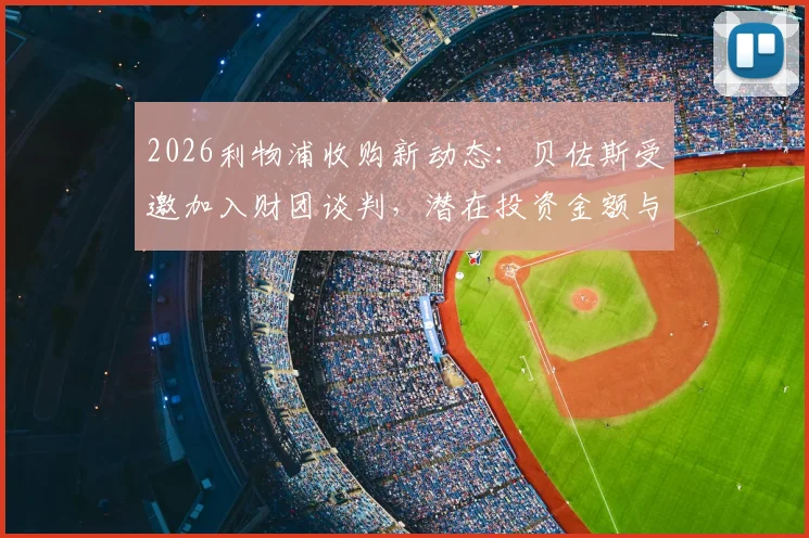 2026利物浦收购新动态：贝佐斯受邀加入财团谈判，潜在投资金额与对球队未来影响分析