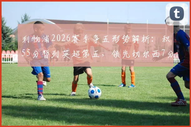 利物浦2026赛季争五形势解析：积55分暂列英超第五，领先切尔西7分优势有多大？