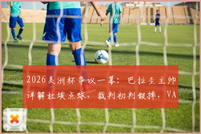 2026美洲杯争议一幕：巴拉圭主帅详解杜埃点球，裁判初判假摔，VAR如何改变判罚？
