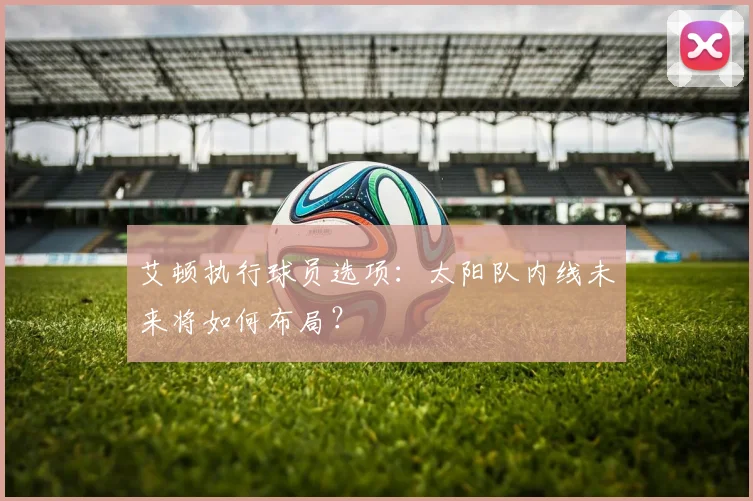 艾顿执行球员选项：太阳队内线未来将如何布局？