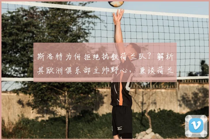 斯洛特为何拒绝执教荷兰队?解析其欧洲俱乐部主帅野心,兼谈荷兰队2026年新帅候选名单
