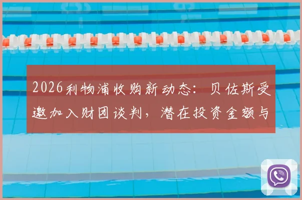 2026利物浦收购新动态:贝佐斯受邀加入财团谈判,潜在投资金额与对球队未来影响分析