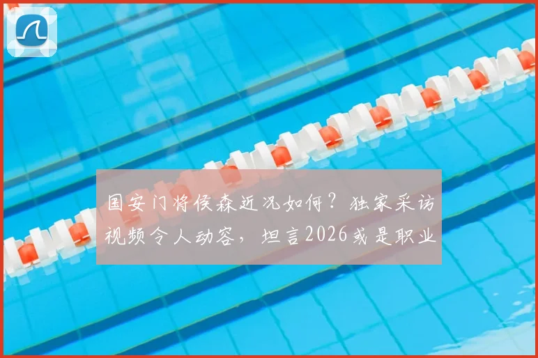 国安门将侯森近况如何?独家采访视频令人动容,坦言2026或是职业生涯最后一年