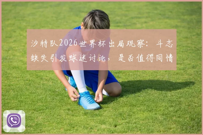 沙特队2026世界杯出局观察:斗志缺失引发球迷讨论,是否值得同情深度剖析