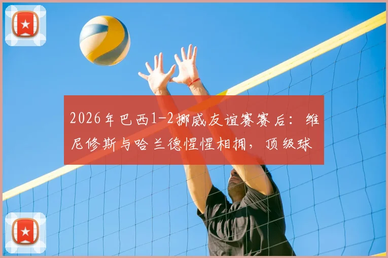 2026年巴西1-2挪威友谊赛赛后:维尼修斯与哈兰德惺惺相拥,顶级球星间的尊重与友谊