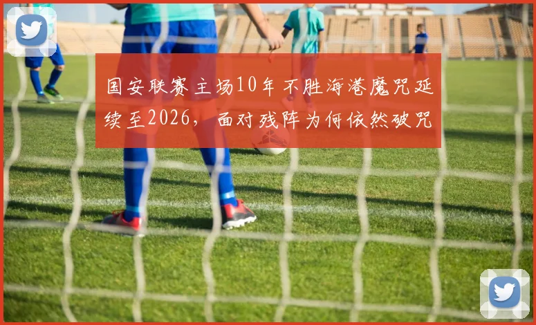 国安联赛主场10年不胜海港魔咒延续至2026,面对残阵为何依然破咒无门?