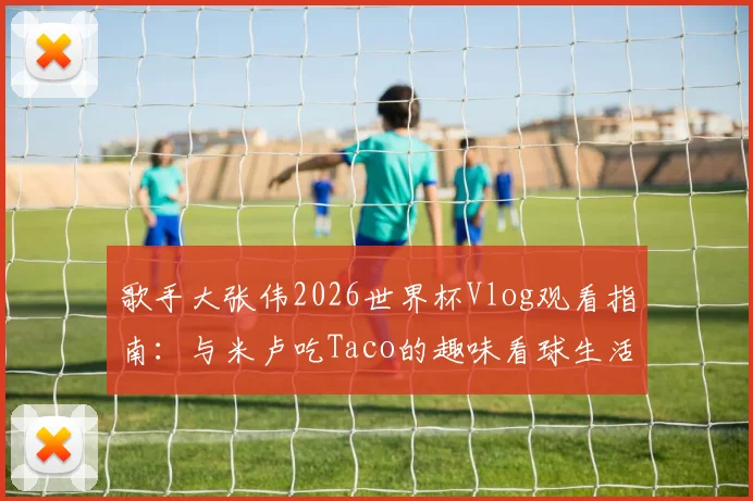 歌手大张伟2026世界杯Vlog观看指南：与米卢吃Taco的趣味看球生活全记录