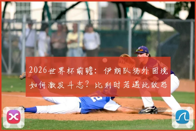 2026世界杯前瞻：伊朗队场外困境如何激发斗志？比利时若遇此敌恐陷苦战