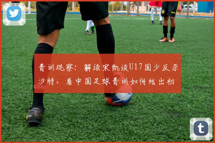 青训观察：解读宋凯谈U17国少反杀沙特，看中国足球青训如何结出初步硕果