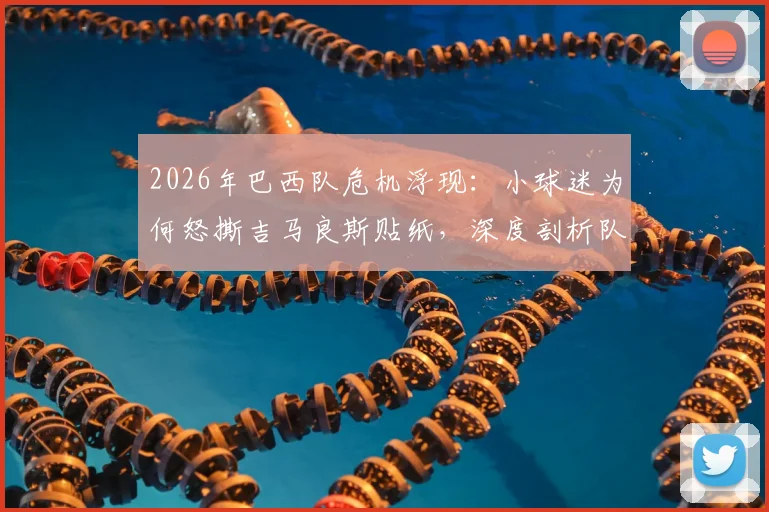 2026年巴西队危机浮现：小球迷为何怒撕吉马良斯贴纸，深度剖析队内问题与争议球员表现