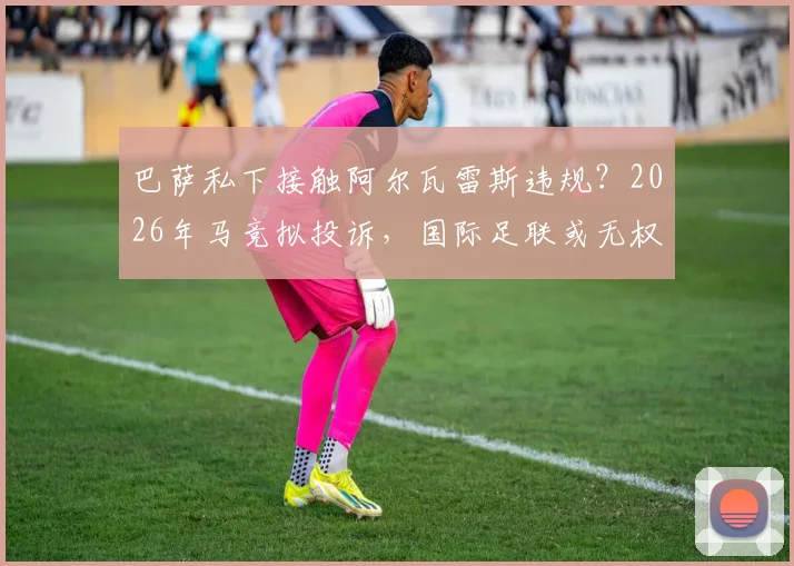 巴萨私下接触阿尔瓦雷斯违规？2026年马竞拟投诉，国际足联或无权介入